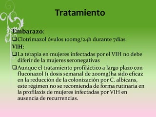 Tratamiento
Embarazo:
Clotrimazol óvulos 100mg/24h durante 7días
VIH:
La terapia en mujeres infectadas por el VIH no debe
diferir de la mujeres seronegativas
Aunque el tratamiento profiláctico a largo plazo con
fluconazol (1 dosis semanal de 200mg)ha sido eficaz
en la reducción de la colonización por C. albicans,
este régimen no se recomienda de forma rutinaria en
la profilaxis de mujeres infectadas por VIH en
ausencia de recurrencias.
 
