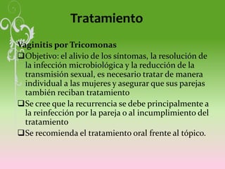 Tratamiento
Vaginitis por Tricomonas
Objetivo: el alivio de los síntomas, la resolución de
la infección microbiológica y la reducción de la
transmisión sexual, es necesario tratar de manera
individual a las mujeres y asegurar que sus parejas
también reciban tratamiento
Se cree que la recurrencia se debe principalmente a
la reinfección por la pareja o al incumplimiento del
tratamiento
Se recomienda el tratamiento oral frente al tópico.
 