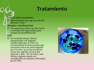 Tratamiento
Fracaso del tratamiento:
 Metronidazol 500 mg vía oral/12h
durante 7 días
Alergias o intolerancias:
 Los pacientes deben ser derivados
a consulta del especialista para
terapia de sensibilización
VIH:
 Un reciente ensayo clínico
aleatorizado con mujeres
coinfectadas por el VIH y la
tricomoniasis ha demostrado que
una dosis única de metronidazol
por vía oral 2 g no fue tan eficaz
como 500 mg dos veces al día
durante 7 días. Por lo tanto, este
último régimen puede ser
considerado en mujeres infectadas
por el VIH.
 