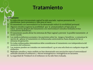 Tratamiento
Embarazo:
 La infección por tricomoniasis vaginal ha sido asociada ruptura prematura de
membranas, parto prematuro y bajo peso al nacer
 El tratamiento con metronidazol no ha demostrado reducir la morbilidad perinatal.
 Algunos estudios sugieren la posibilidad que la prematuridad o el bajo peso al
nacer aumenta después del tratamiento con metronidazol (estudios limitados/evitar
conclusiones definitivas).
 El tratamiento puede aliviar los síntomas de flujo vaginal y prevenir la posible transmisión al
recién nacido.
 Los médicos debemos aconsejar a las pacientes sobre los riesgos y beneficios y comunicar la
opción de aplazar el tratamiento en embarazadas asintomáticas hasta después de las 37
semanas de gestación.
 En todas embarazadas sintomáticas debe considerarse el tratamiento con independencia del
momento del embarazo.
 Las mujeres pueden ser tratadas con metronidazol 2 g en una sola dosis en cualquier etapa del
embarazo.
 Múltiples estudios y meta-análisis no han demostrado una asociación entre el metronidazol
utilizado durante el embarazo y efectos teratogénicos o mutagénicos en lactantes.
 La seguridad de Tinidazol en el embarazo no ha sido bien evaluada.
 