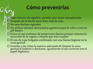 Cómo prevenirlas
 Ropa interior de algodón, permite una mejor transpiración
 Después de la ducha secar bien toda la zona
 No usar duchas vaginales
 No utilizar jabones demasiados agresivos para la vulva o con un
pH básico
 Evitar el uso continuo de protectores diarios porque retienen la
secreción de la vagina e impide que esta traspire
 El uso de ropa holgada combinado con una buena higiene en la
zona genital
 Enseñar a las niñas la manera adecuada de limpiar la zona
genital al bañarse o ducharse, igualmente el uso correcto con el
papel higiénico.
 