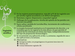 Vaginitis
atrófica
 En las mujeres posmenopáusicas, más del 40% de las vaginitis son
por atrofia vaginal secundaria a un déficit estrogénico.
 Síntomas y signos: dispareunia y sequedad vaginal
 Hallazgos de la exploración: Atrofia del epitelio de las paredes con
mucosa rosa pálido
 Suero salino: pérdida de Lactobacillus, incremento de coniformes y
células parabasales
 La terapia hormonal sustitutiva es el tratamiento de elección, y se
considera que la vía vaginal es la más eficaz y la que permite el
control de los síntomas con dosis más bajas, independientemente
del tipo de preparación farmacológica.
 Se recomienda una aplicación al día 2-4 semanas, seguida de una o
dos aplicaciones a la semana.
 Alternativas:
 Estrógenos orales, con progestágenos si la paciente tiene útero (A)
 Tibolona (B)
 Cremas hidratantes vaginales (B)
 