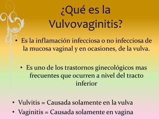¿Qué es la
Vulvovaginitis?
• Es la inflamación infecciosa o no infecciosa de
la mucosa vaginal y en ocasiones, de la vulva.
• Es uno de los trastornos ginecológicos mas
frecuentes que ocurren a nivel del tracto
inferior
• Vulvitis = Causada solamente en la vulva
• Vaginitis = Causada solamente en vagina
 