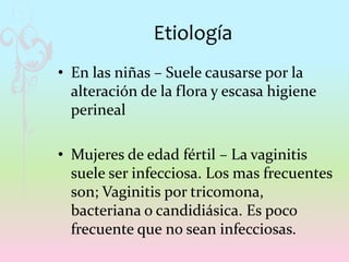 Etiología
• En las niñas – Suele causarse por la
alteración de la flora y escasa higiene
perineal
• Mujeres de edad fértil – La vaginitis
suele ser infecciosa. Los mas frecuentes
son; Vaginitis por tricomona,
bacteriana o candidiásica. Es poco
frecuente que no sean infecciosas.
 