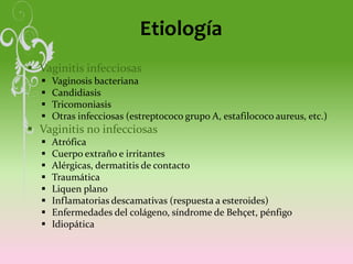 Etiología
 Vaginitis infecciosas
 Vaginosis bacteriana
 Candidiasis
 Tricomoniasis
 Otras infecciosas (estreptococo grupo A, estafilococo aureus, etc.)
 Vaginitis no infecciosas
 Atrófica
 Cuerpo extraño e irritantes
 Alérgicas, dermatitis de contacto
 Traumática
 Liquen plano
 Inflamatorias descamativas (respuesta a esteroides)
 Enfermedades del colágeno, síndrome de Behçet, pénfigo
 Idiopática
 