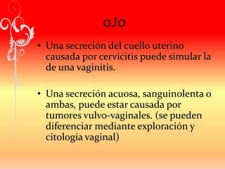 oJo
• Una secreción del cuello uterino
causada por cervicitis puede simular la
de una vaginitis.
• Una secreción acuosa, sanguinolenta o
ambas, puede estar causada por
tumores vulvo-vaginales. (se pueden
diferenciar mediante exploración y
citología vaginal)
 