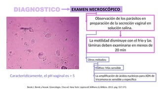 Otros métodos:
Cultivo: Más sensible
La amplificación de ácidos nucleicos para ADN de
tricomona es sensible y especifico
DIAGNOSTICO
Observación de los parásitos en
preparación de la secreción vaginal en
solución salina.
EXAMEN MICROSCÓPICO
La motilidad disminuye con el frio y las
láminas deben examinarse en menos de
20 min
Característicamente, el pH vaginal es > 5
Berek J. Berek y Novak: Ginecología. 15va ed. New York: Lippincott Williams & Wilkins. 2013. pág: 557-573.
 