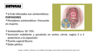 SINTOMAS
2/3 de infectados son asintomáticos:
PORTADORES
Portadores asintomáticos >frecuente
en mujeres
Asintomáticas: 50 -70%
Secreción maloliente y purulenta en uretra, cérvix, vagina 3 a 5
posteriores a la exposición
Prurito vaginal Disuria
Dolor pélvico
Schorge J, Schaffer J, Halvorson L, et al. Williams Ginecología. 2da ed. España, McGraw-Hill. 2014. pág: 64-110
 