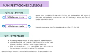 MANIFESTACIONES CLINICAS
SÍFILIS LATENTE
Sífilis latente precoz
Sífilis latente tardia
SÍFILIS TERCIARIA
Periodo mayor de un año después de la infección inicial
Primer año posterior a sífilis secundaria sin tratamiento, los signos y
síntomas secundarios pueden recurrir. Sin embargo, estas lesiones no
suelen ser contagiosas.
• Puede aparecer hasta 20 años después de la latencia.
• Manifestaciones de alteraciones cardiovasculares, del
sistema nervioso central y musculoesqueléticas.
• Sífilis cardiovascular y la neurosífilis son 50% menos
frecuentes en las mujeres que en los varones
Williams Ginecología. 3e. Hoffman B, Schorge J, Bradshaw K, Halvorson L.. Edit McGraw Hill. EEUU, 2013
 