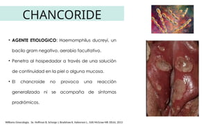 CHANCORIDE
• AGENTE ETIOLOGICO: Haemomphilus ducreyi, un
bacilo gram negativo, aerobio facultativo.
• Penetra al hospedador a través de una solución
de continuidad en la piel o alguna mucosa.
• El chancroide no provoca una reacción
generalizada ni se acompaña de síntomas
prodrómicos.
Williams Ginecología. 3e. Hoffman B, Schorge J, Bradshaw K, Halvorson L.. Edit McGraw Hill. EEUU, 2013
 
