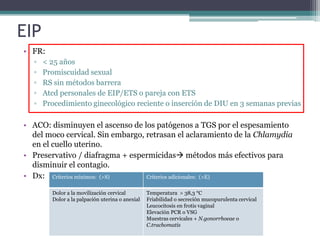 EIP
• FR:
▫ < 25 años
▫ Promiscuidad sexual
▫ RS sin métodos barrera
▫ Atcd personales de EIP/ETS o pareja con ETS
▫ Procedimiento ginecológico reciente o inserción de DIU en 3 semanas previas
• ACO: disminuyen el ascenso de los patógenos a TGS por el espesamiento
del moco cervical. Sin embargo, retrasan el aclaramiento de la Chlamydia
en el cuello uterino.
• Preservativo / diafragma + espermicidas métodos más efectivos para
disminuir el contagio.
• Dx: Criterios mínimos: (>S) Criterios adicionales: (>E)
Dolor a la movilización cervical
Dolor a la palpación uterina o anexial
Temperatura > 38,3 °C
Friabilidad o secreción mucopurulenta cervical
Leucocitosis en frotis vaginal
Elevación PCR o VSG
Muestras cervicales + N.gonorrhoeae o
C.trachomatis
 