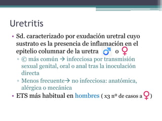 Uretritis
• Sd. caracterizado por exudación uretral cuyo
sustrato es la presencia de inflamación en el
epitelio columnar de la uretra o
▫ © más común  infecciosa por transmisión
sexual genital, oral o anal tras la inoculación
directa
▫ Menos frecuente no infecciosa: anatómica,
alérgica o mecánica
• ETS más habitual en hombres ( x3 nº de casos a )
 