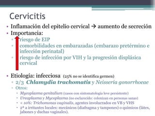 Cervicitis
• Inflamación del epitelio cervical  aumento de secreción
• Importancia:
▫ riesgo de EIP
▫ comorbilidades en embarazadas (embarazo pretérmino e
infección perinatal)
▫ riesgo de infección por VIH y la progresión displásica
cervical
• Etiología: infecciosa (25% no se identifica germen)
▫ 2/3 Chlamydia trachomatis y Neisseria gonorrhoeae
▫ Otros:
 Mycoplasma genitalium (casos con sintomatología leve persistente)
 Ureaplasma y Mycoplasma (no esclarecido: colonizan en personas sanas)
 < 10%: Trichomonas vaginalis, agentes involucrados en VB y VHS
 2ª a irritantes locales: mecánicos (diafragma y tampones) o químicos (látex,
jabones y duchas vaginales).
 