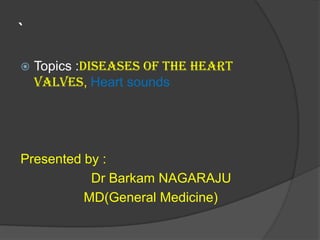 `
 Topics :Diseases of the heart
valves, Heart sounds
Presented by :
Dr Barkam NAGARAJU
MD(General Medicine)
 