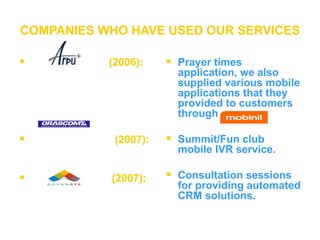 COMPANIES WHO HAVE USED OUR SERVICES (2006):     (2007): (2007):   Prayer times application, we also supplied various mobile applications that they provided to customers through   Summit/Fun club mobile IVR service.  Consultation sessions for providing automated CRM solutions. 