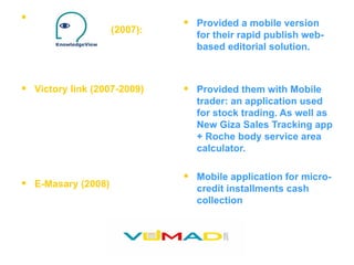 (2007):  Victory link (2007-2009) E-Masary (2008) Provided a mobile version for their rapid publish web-based editorial solution. Provided them with Mobile trader: an application used for stock trading. As well as New Giza Sales Tracking app + Roche body service area calculator.  Mobile application for micro-credit installments cash collection 