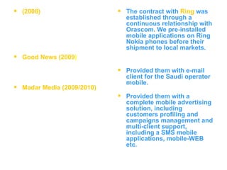 (2008)   Good News (2009 ) Madar Media (2009/2010) The contract with   Ring   was established through a continuous relationship with Orascom. We pre-installed mobile applications on Ring Nokia phones before their shipment to local markets. Provided them with e-mail client for the Saudi operator mobile. Provided them with a complete mobile advertising solution, including customers profiling and campaigns management and multi-client support, including a SMS mobile applications, mobile-WEB etc.  