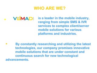 WHO ARE WE? is a leader in the mobile industry, ranging from simple SMS & IVR services to complex client/server mobile solutions for various platforms and industries. By constantly researching and utilizing the latest  technologies, our company promises innovative  mobile solutions that are under constant and  continuous search for new technological  advancements. 