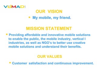 OUR  VISION My mobile, my friend . MISSION STATEMENT Providing affordable and innovative mobile solutions  to enable the public, the mobile industry, vertical I industries, as well as NGO’s to better use creative  mobile solutions and understand their benefits. OUR VALUES Customer   satisfaction and continuous improvement. 