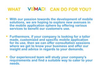 WHAT  CAN DO FOR YOU? With our passion towards the development of mobile solutions, we are hoping to explore new avenues in the mobile application sphere by offering various services to benefit our customers use.  Furthermore, if your company is looking for a tailor made, customized and specific mobile application for its use, then we can offer consultation sessions where we get to know your business and offer our insight and advice in regards to your demands.   Our experienced team will study your company’s requirements and find a suitable way to cater to your needs. 