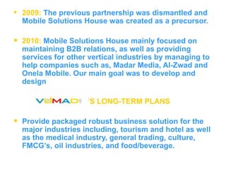 2009:   The previous partnership was dismantled and Mobile Solutions House was created as a precursor.   2010:   Mobile Solutions House mainly focused on maintaining B2B relations, as well as providing services for other vertical industries by managing to help companies such as, Madar Media, Al-Zwad and Onela Mobile. Our main goal was to develop and design  ‘ S LONG-TERM PLANS   Provide packaged robust business solution for the major industries including, tourism and hotel as well as the medical industry, general trading, culture, FMCG’s, oil industries, and food/beverage. 