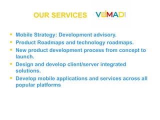 OUR SERVICES  Mobile Strategy: Development advisory. Product Roadmaps and technology roadmaps. New product development process from concept to launch. Design and develop client/server integrated solutions. Develop mobile applications and services across all popular platforms 