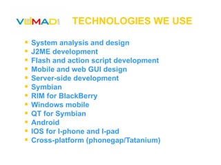 TECHNOLOGIES WE USE System analysis and design J2ME development Flash and action script development Mobile and web GUI design Server-side development Symbian RIM for BlackBerry  Windows mobile QT for Symbian Android IOS for I-phone and I-pad Cross-platform (phonegap/Tatanium) 