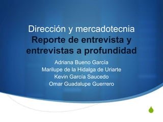 S
Dirección y mercadotecnia
Reporte de entrevista y
entrevistas a profundidad
Adriana Bueno García
Marilupe de la Hidalga de Uriarte
Kevin García Saucedo
Omar Guadalupe Guerrero
 