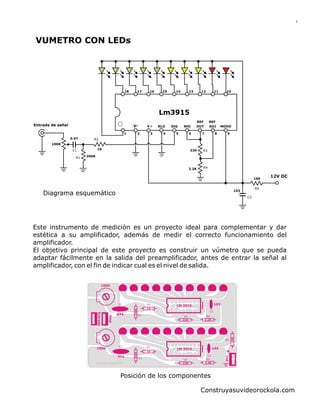 18 17 16 15 14 13 12 11 10
1 2 3 4 5 6 7 8 9
V- V RLO SIG RHI MODOOUT ADJ
REF REF
Lm3915
103
220
200K
100K
0.47
Entrada de señal
12V DC100
1K
2.2K
R5
C2
R3
R4
R2
R1
VUMETRO CON LEDs
Diagrama esquemático
C1
Este instrumento de medición es un proyecto ideal para complementar y dar
estética a su amplificador, además de medir el correcto funcionamiento del
amplificador.
El objetivo principal de este proyecto es construir un vúmetro que se pueda
adaptar fácilmente en la salida del preamplificador, antes de entrar la señal al
amplificador, con el fin de indicar cual es el nivel de salida.
Posición de los componentes
Construyasuvideorockola.com
1
100K
100K
LM 3915
LM 3915 103
103
474
474
Vcc
220
200K
1K
1K
100
2.2K
220 2.2K
Amp
Entrada
200K
C1
C1
C2
C2
R1
R1
R2
R2
R3
R3 R4
R4
R5
 