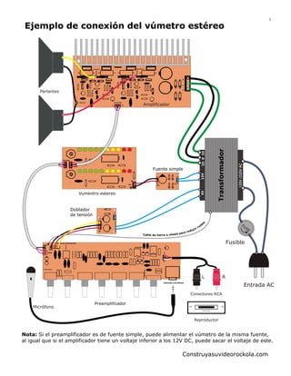 3

Ejemplo de conexión del vúmetro estéreo

SALIDA R

SALIDA L

G
V
V

Parlantes
Entrada

Amplificador

33 0 33

R

Entrada

Amp

G

10V

Entrada
AC

12V
Salida

9V

Vcc

12V

Fuente simple

Vumentro estereo

AC

Doblador
de tensión
DC

+

Videorockola.com

s

9V

cir
du
ra r e
asis pa
Cable de tierra a ch

o
id
ru

FU
SE

Fusible

Entrada de alimentación
GND
GND

R
Salida
L

120V /220V AC

L

Transformador

Tierra

+
R
Entrada línea
L

L
Entrada micrófono

R

Entrada AC
Conectores RCA

Micrófono

Preamplificador

Reproductor

Nota: Si el preamplificador es de fuente simple, puede alimentar el vúmetro de la misma fuente,
al igual que si el amplificador tiene un voltaje inferior a los 12V DC, puede sacar el voltaje de este.

Construyasuvideorockola.com

 