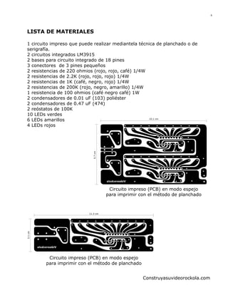 6

LISTA DE MATERIALES

5.7 cm

1 circuito impreso que puede realizar mediantela técnica de planchado o de
serigrafía.
2 circuitos integrados LM3915
2 bases para circuito integrado de 18 pines
3 conectores de 3 pines pequeños
2 resistencias de 220 ohmios (rojo, rojo, café) 1/4W
2 resistencias de 2.2K (rojo, rojo, rojo) 1/4W
2 resistencias de 1K (café, negro, rojo) 1/4W
2 resistencias de 200K (rojo, negro, amarillo) 1/4W
1 resistencia de 100 ohmios (café negro café) 1W
2 condensadores de 0.01 uF (103) poliéster
2 condensadores de 0.47 uF (474)
2 reóstatos de 100K
10 LEDs verdes
10.1 cm
6 LEDs amarillos
4 LEDs rojos

Circuito impreso (PCB) en modo espejo
para imprimir con el método de planchado

3.1 cm

11.3 cm

Circuito impreso (PCB) en modo espejo
para imprimir con el método de planchado
Construyasuvideorockola.com

 
