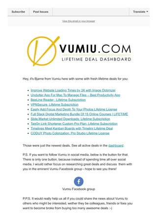 View this email in your browser
Hey, it's Bjarne from Vumiu here with some with fresh lifetime deals for you:
Improve Website Loading Times by 3X with Image Optimizer
Unclutter App For Mac To Manage Files – Best Productivity App
BeeLine Reader : Lifetime Subscription
VPNSecure: Lifetime Subscription
Easily Add Focus And Depth To Your Photos Lifetime License
Full Stack Digital Marketing Bundle Of 15 Online Courses | LIFETIME
Slide.Market Unlimited Downloads: Lifetime Subscription
TagOn Link Shortener Custom Pro Plan: Lifetime Subscription
Timelines Meet Kanban Boards with Timelinr Lifetime Deal
CODIJY Photo Colorization: Pro Studio Lifetime License
Those were just the newest deals. See all active deals in the dashboard.
P.S. If you want to follow Vumiu in social media, below is the button for that.
There is only one button, because instead of spending time all over social
media, I would rather focus on researching great deals and discuss them with
you in the eminent Vumiu Facebook group - hope to see you there!
Vumiu Facebook group
P.P.S. It would really help us all if you could share the news about Vumiu to
others who might be interested, wether they be colleagues, friends or foes you
want to become broke from buying too many awesome deals :-)
Subscribe Past Issues Translate
 