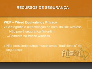 RECURSOS DE SEGURANÇA


WEP – Wired Equivalency Privacy
• Criptografia e autenticação no nível do link wireless
  – Não provê segurança fim-a-fim
  – Somente no trecho wireless

• Não prescinde outros mecanismos “tradicionais” de
  segurança
 