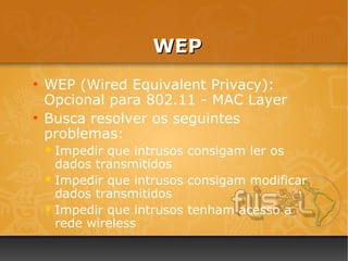 WEP
●
    WEP (Wired Equivalent Privacy):
    Opcional para 802.11 - MAC Layer
●
    Busca resolver os seguintes
    problemas:
     Impedir que intrusos consigam ler os
      dados transmitidos
     Impedir que intrusos consigam modificar
      dados transmitidos
     Impedir que intrusos tenham acesso a
      rede wireless
 