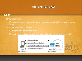 AUTENTICAÇÃO

WEP
• Criptográfico:
   – Desafio-resposta rudimentar para provar que o cliente conhece a chave
     WEP
   – O AP autentica o cliente
   – O cliente não autentica o AP
   – Suscetível a vários ataques, inclusive o famoso “man-in-the-middle ”
 