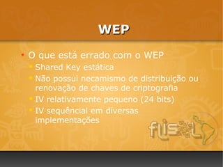 WEP
●
    O que está errado com o WEP
     Shared   Key estática
     Não possui necamismo de distribuição ou
      renovação de chaves de criptografia
     IV relativamente pequeno (24 bits)

     IV sequêncial em diversas
      implementações
 