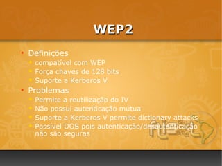 WEP2
●
    Definições
     compatível com WEP
     Força chaves de 128 bits
     Suporte a Kerberos V
●
    Problemas
     Permite a reutilização do IV
     Não possui autenticação mútua
     Suporte a Kerberos V permite dictionary attacks
     Possível DOS pois autenticação/desautenticação
      não são seguras
 