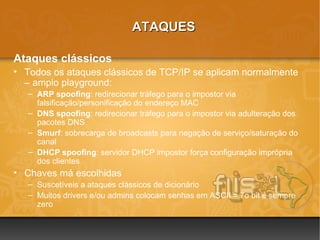 ATAQUES

Ataques clássicos
• Todos os ataques clássicos de TCP/IP se aplicam normalmente
  – amplo playground:
   – ARP spoofing: redirecionar tráfego para o impostor via
     falsificação/personificação do endereço MAC
   – DNS spoofing: redirecionar tráfego para o impostor via adulteração dos
     pacotes DNS
   – Smurf: sobrecarga de broadcasts para negação de serviço/saturação do
     canal
   – DHCP spoofing: servidor DHCP impostor força configuração imprópria
     dos clientes
• Chaves má escolhidas
   – Suscetíveis a ataques clássicos de dicionário
   – Muitos drivers e/ou admins colocam senhas em ASCII = 7o bit é sempre
     zero
 