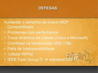 DEFESAS


Aumentar o tamanho da chave WEP
  Compartilhada
• Problemas com performance
• Troca dinâmica de chaves (Cisco e Microsoft)
• Overhead na transmissão (802.11b)
• Falta de Interoperabilidade
• Utilizar WPA2
• IEEE Task Group “I”  standard 802.11i
 
