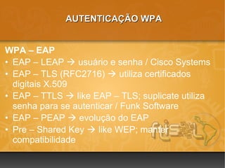 AUTENTICAÇÃO WPA


WPA – EAP
• EAP – LEAP  usuário e senha / Cisco Systems
• EAP – TLS (RFC2716)  utiliza certificados
  digitais X.509
• EAP – TTLS  like EAP – TLS; suplicate utiliza
  senha para se autenticar / Funk Software
• EAP – PEAP  evolução do EAP
• Pre – Shared Key  like WEP; manter
  compatibilidade
 