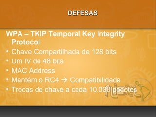 DEFESAS


WPA – TKIP Temporal Key Integrity
  Protocol
• Chave Compartilhada de 128 bits
• Um IV de 48 bits
• MAC Address
• Mantém o RC4  Compatibilidade
• Trocas de chave a cada 10.000 pacotes
 