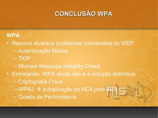 CONCLUSÃO WPA


WPA
• Resolve diversos problemas conhecidos do WEP:
  – Autenticação Mútua
  – TKIP
  – Michael Message Integrity Check
• Entretando, WPA ainda não é a solução definitiva:
  – Criptografia Fraca
  – WPA2  substituição do RC4 pelo AES.
  – Queda de Performance
 