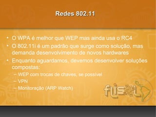 Redes 802.11


• O WPA é melhor que WEP mas ainda usa o RC4
• O 802.11i é um padrão que surge como solução, mas
  demanda desenvolvimento de novos hardwares
• Enquanto aguardamos, devemos desenvolver soluções
  compostas:
  – WEP com trocas de chaves, se possível
  – VPN
  – Monitoração (ARP Watch)
 