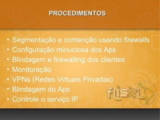PROCEDIMENTOS



•   Segmentação e contenção usando firewalls
•   Configuração minuciosa dos Aps
•   Blindagem e firewalling dos clientes
•   Monitoração
•   VPNs (Redes Virtuais Privadas)
•   Blindagem do Aps
•   Controle o serviço IP
 