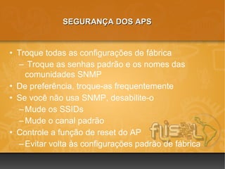 SEGURANÇA DOS APS


• Troque todas as configurações de fábrica
  – Troque as senhas padrão e os nomes das
    comunidades SNMP
• De preferência, troque-as frequentemente
• Se você não usa SNMP, desabilite-o
  – Mude os SSIDs
  – Mude o canal padrão
• Controle a função de reset do AP
  – Evitar volta às configurações padrão de fábrica
 