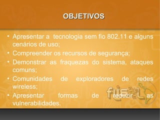 OBJETIVOS

• Apresentar a tecnologia sem fio 802.11 e alguns
  cenários de uso;
• Compreender os recursos de segurança;
• Demonstrar as fraquezas do sistema, ataques
  comuns;
• Comunidades de exploradores de redes
  wireless;
• Apresentar      formas    de      reduzir    as
  vulnerabilidades.
 
