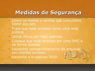 Medidas de Segurança
●
    Altere os nomes e senhas das comunities
    SNMP dos APs
●
    Trate sua rede wireless como uma rede
    pública
●
    Utilize filtros por MAC address
●
    Coloque sua rede wireless em uma DMZ e
    de forma isolada
●
    Desabilite compartilhamento de arquivos
    em clientes wireless
●
    Desabilie o broadcast SSID
 