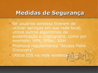 Medidas de Segurança
●
    Se usuários wireless tiverem de
    utilizar serviços em sua rede local,
    utilize outros algorítimos de
    autenticação e criptografia, como por
    exemplo: VPN, IPSec, SSH
●
    Promova regularmente "Access Point
    Discovery“
●
    Utilize IDS na rede wireless
 