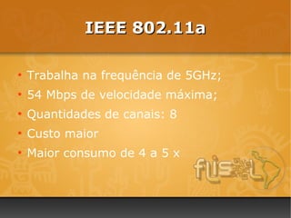 IEEE 802.11a

●
    Trabalha na frequência de 5GHz;
●
    54 Mbps de velocidade máxima;
●
    Quantidades de canais: 8
●
    Custo maior
●
    Maior consumo de 4 a 5 x
 