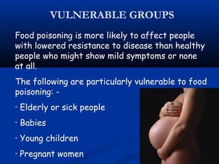 Food poisoning is more likely to affect people
with lowered resistance to disease than healthy
people who might show mild symptoms or none
at all.
The following are particularly vulnerable to food
poisoning: -
• Elderly or sick people
• Babies
• Young children
• Pregnant women
VULNERABLE GROUPS
 